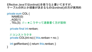 Effective Javaではordinal()を使うなと書いてますが、
テーブルの列とか順番が決まるものはordinal()の方が実用的
private eum COL {
NAME(0)
, AGE(1)
, TEL(3); // ←★こうやって連番書く方が面倒
private final int renban;
// コンストラクタ
private COL(int no) { this.renban = no; }
int getRenban() { return this.renban; }
}
 
