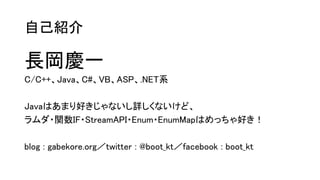 自己紹介
長岡慶一
C/C++、Java、C#、VB、ASP、.NET系
Javaはあまり好きじゃないし詳しくないけど、
ラムダ・関数IF・StreamAPI・Enum・EnumMapはめっちゃ好き！
blog : gabekore.org／twitter : @boot_kt／facebook : boot_kt
 