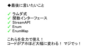 ◆最後に言いたいこと
✓ ラムダ式
✓ 関数インターフェース
✓ StreamAPI
✓ Enum
✓ EnumMap
これらを全力で使え！
コードがアホほど大幅に変わる！ マジでっ！
 