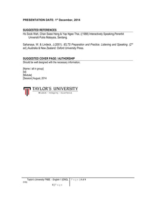 PRESENTATION DATE: 1st
December, 2014
SUGGESTED REFERENCES
Ho Sook Wah, Chan Swee Heng & Yap Ngee Thai, ((1988) Interactively Speaking,Penerbit
Universiti Putra Malaysia, Serdang.
Sahanaya, W. & Lindeck, J.(2001). IELTS Preparation and Practice. Listening and Speaking. (2nd
ed.).Australia & New Zealand: Oxford University Press.
SUGGESTED COVER PAGE / AUTHORSHIP
Should be well designed with the necessary information;
[Name / all in group]
[Id]
[Module]
[Session] August, 2014
Taylor’s University FNBE - English 1 (ENGL
0105)
4 | P a g e
P a g e | 4 of 4
 