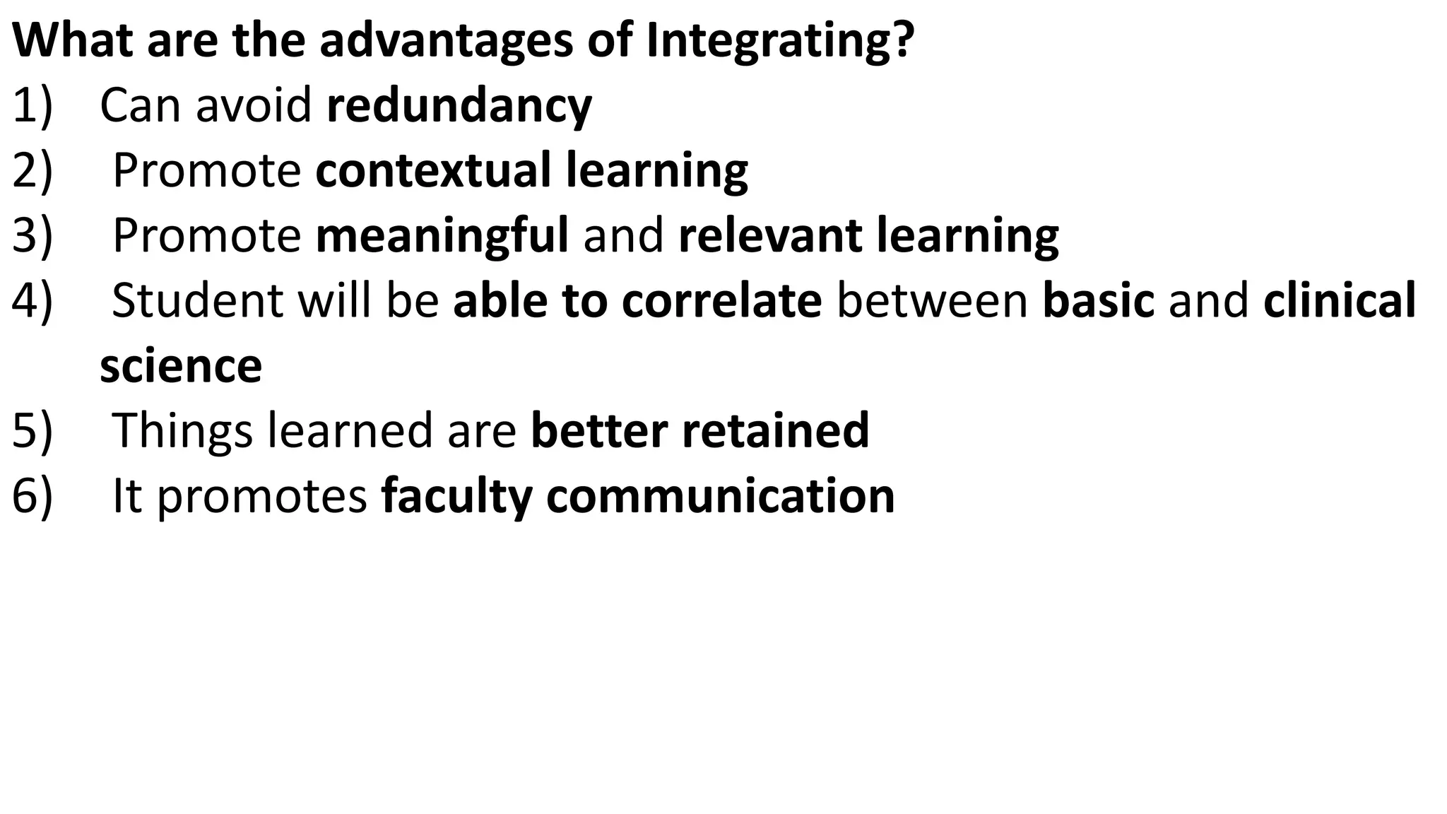 What are the advantages of Integrating?
1) Can avoid redundancy
2) Promote contextual learning
3) Promote meaningful and relevant learning
4) Student will be able to correlate between basic and clinical
science
5) Things learned are better retained
6) It promotes faculty communication
 