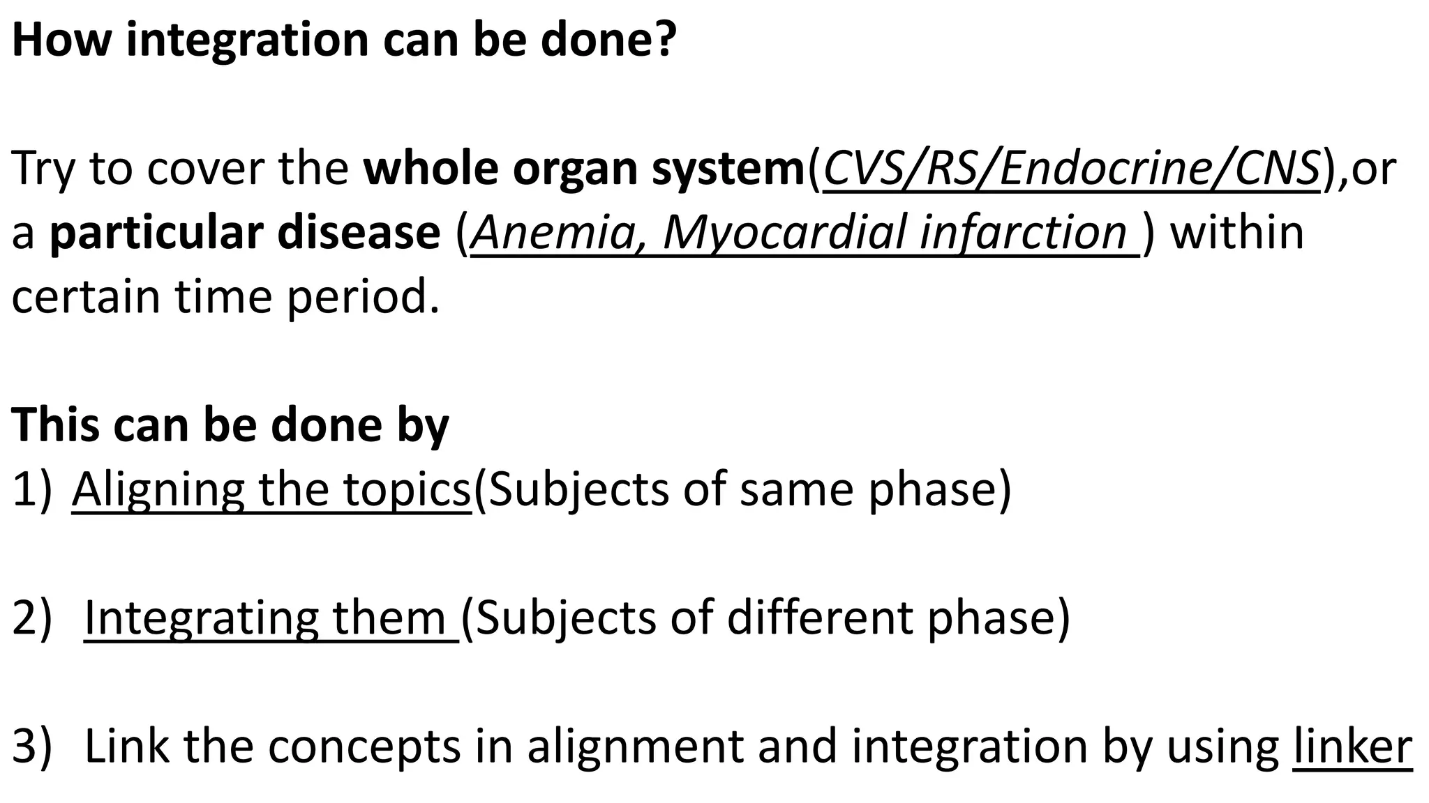 How integration can be done?
Try to cover the whole organ system(CVS/RS/Endocrine/CNS),or
a particular disease (Anemia, Myocardial infarction ) within
certain time period.
This can be done by
1) Aligning the topics(Subjects of same phase)
2) Integrating them (Subjects of different phase)
3) Link the concepts in alignment and integration by using linker
 