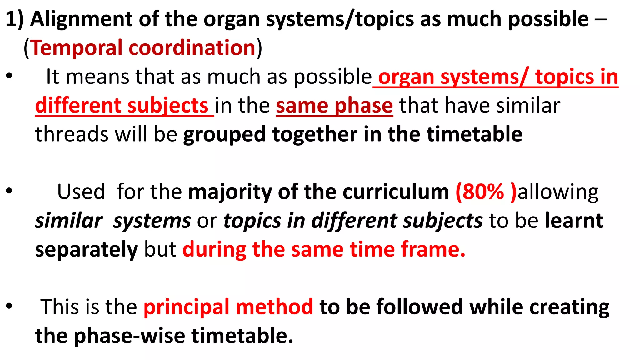 1) Alignment of the organ systems/topics as much possible –
(Temporal coordination)
• It means that as much as possible organ systems/ topics in
different subjects in the same phase that have similar
threads will be grouped together in the timetable
• Used for the majority of the curriculum (80% )allowing
similar systems or topics in different subjects to be learnt
separately but during the same time frame.
• This is the principal method to be followed while creating
the phase-wise timetable.
 