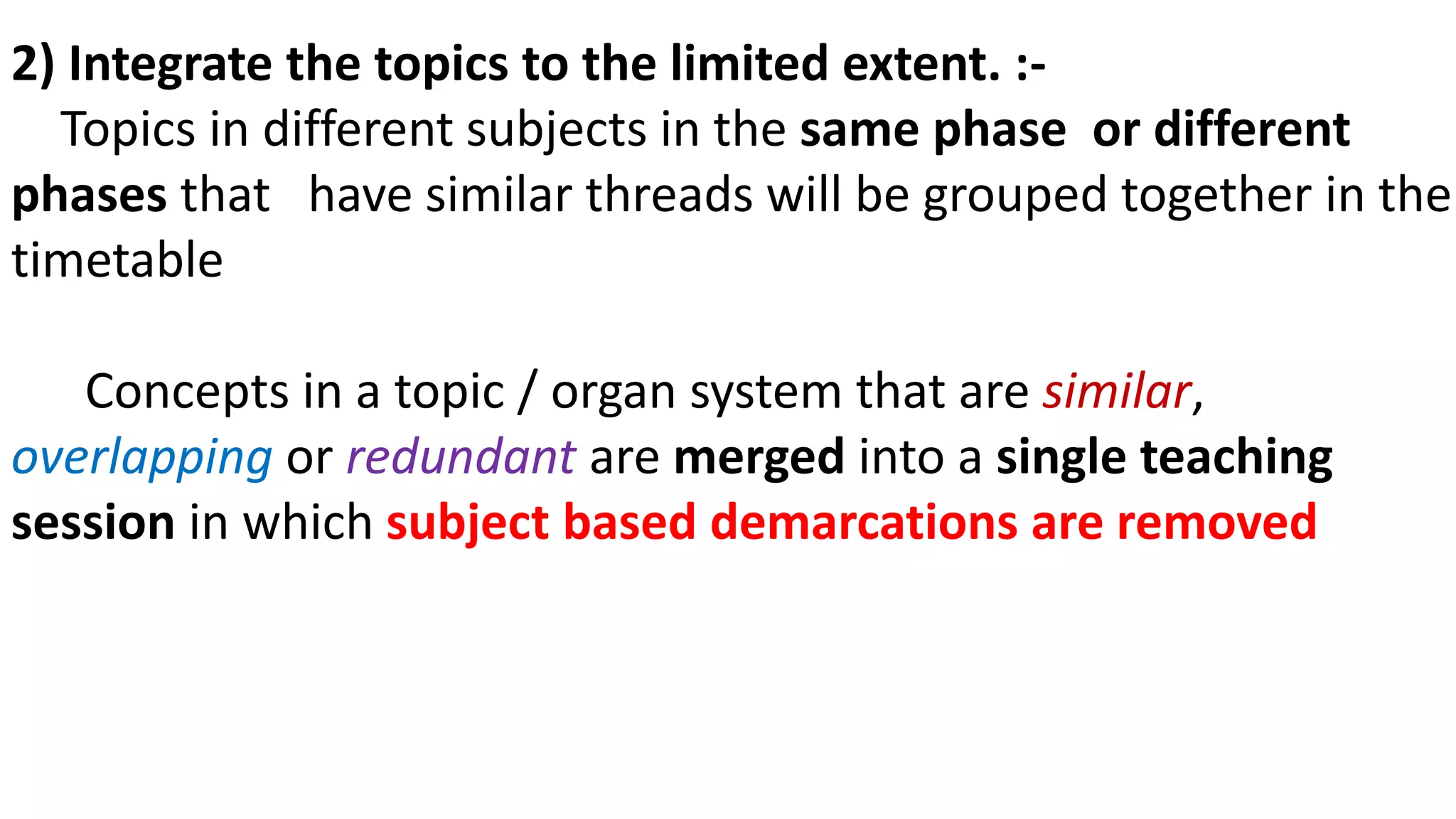 2) Integrate the topics to the limited extent. :-
Topics in different subjects in the same phase or different
phases that have similar threads will be grouped together in the
timetable
Concepts in a topic / organ system that are similar,
overlapping or redundant are merged into a single teaching
session in which subject based demarcations are removed
 
