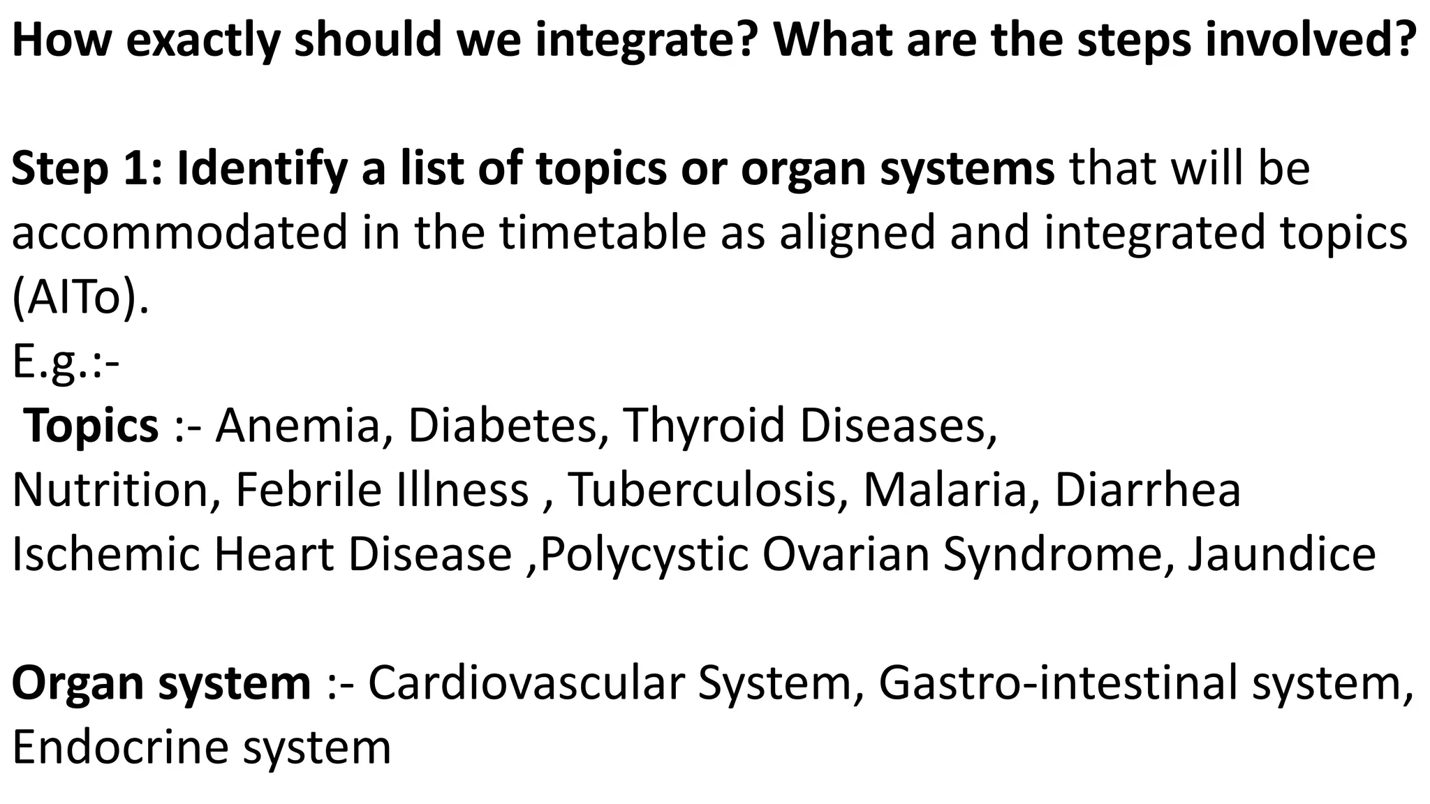 How exactly should we integrate? What are the steps involved?
Step 1: Identify a list of topics or organ systems that will be
accommodated in the timetable as aligned and integrated topics
(AITo).
E.g.:-
Topics :- Anemia, Diabetes, Thyroid Diseases,
Nutrition, Febrile Illness , Tuberculosis, Malaria, Diarrhea
Ischemic Heart Disease ,Polycystic Ovarian Syndrome, Jaundice
Organ system :- Cardiovascular System, Gastro-intestinal system,
Endocrine system
 