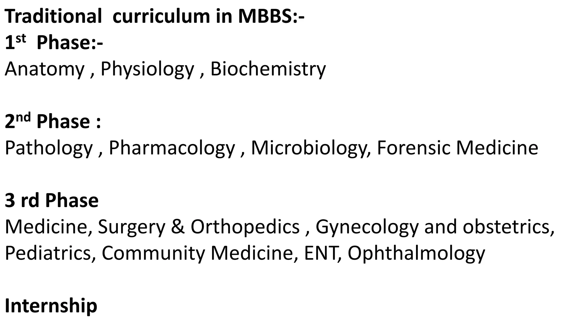 Traditional curriculum in MBBS:-
1st Phase:-
Anatomy , Physiology , Biochemistry
2nd Phase :
Pathology , Pharmacology , Microbiology, Forensic Medicine
3 rd Phase
Medicine, Surgery & Orthopedics , Gynecology and obstetrics,
Pediatrics, Community Medicine, ENT, Ophthalmology
Internship
 