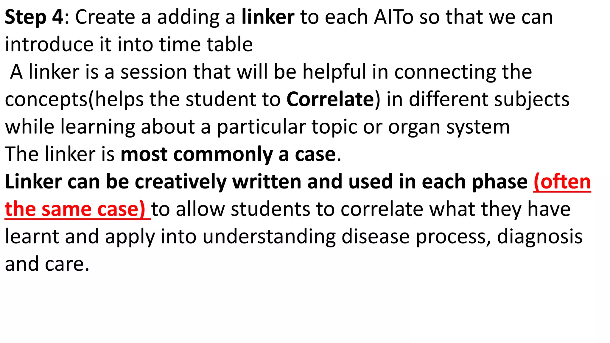 Step 4: Create a adding a linker to each AITo so that we can
introduce it into time table
A linker is a session that will be helpful in connecting the
concepts(helps the student to Correlate) in different subjects
while learning about a particular topic or organ system
The linker is most commonly a case.
Linker can be creatively written and used in each phase (often
the same case) to allow students to correlate what they have
learnt and apply into understanding disease process, diagnosis
and care.
 
