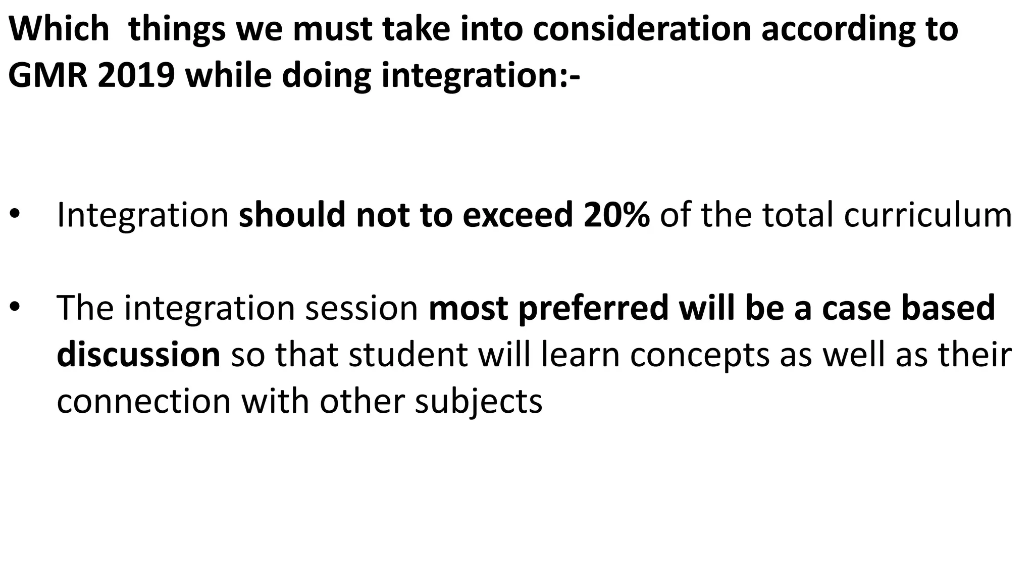 Which things we must take into consideration according to
GMR 2019 while doing integration:-
• Integration should not to exceed 20% of the total curriculum
• The integration session most preferred will be a case based
discussion so that student will learn concepts as well as their
connection with other subjects
 