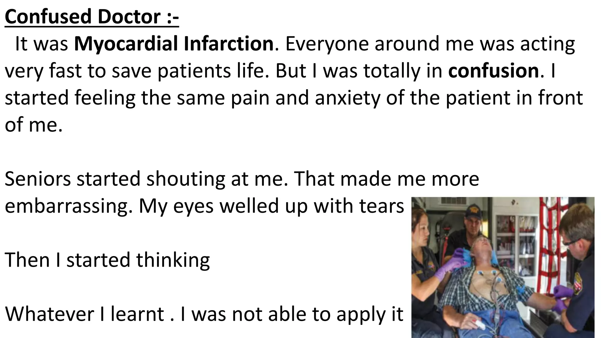 Confused Doctor :-
It was Myocardial Infarction. Everyone around me was acting
very fast to save patients life. But I was totally in confusion. I
started feeling the same pain and anxiety of the patient in front
of me.
Seniors started shouting at me. That made me more
embarrassing. My eyes welled up with tears
Then I started thinking
Whatever I learnt . I was not able to apply it
 