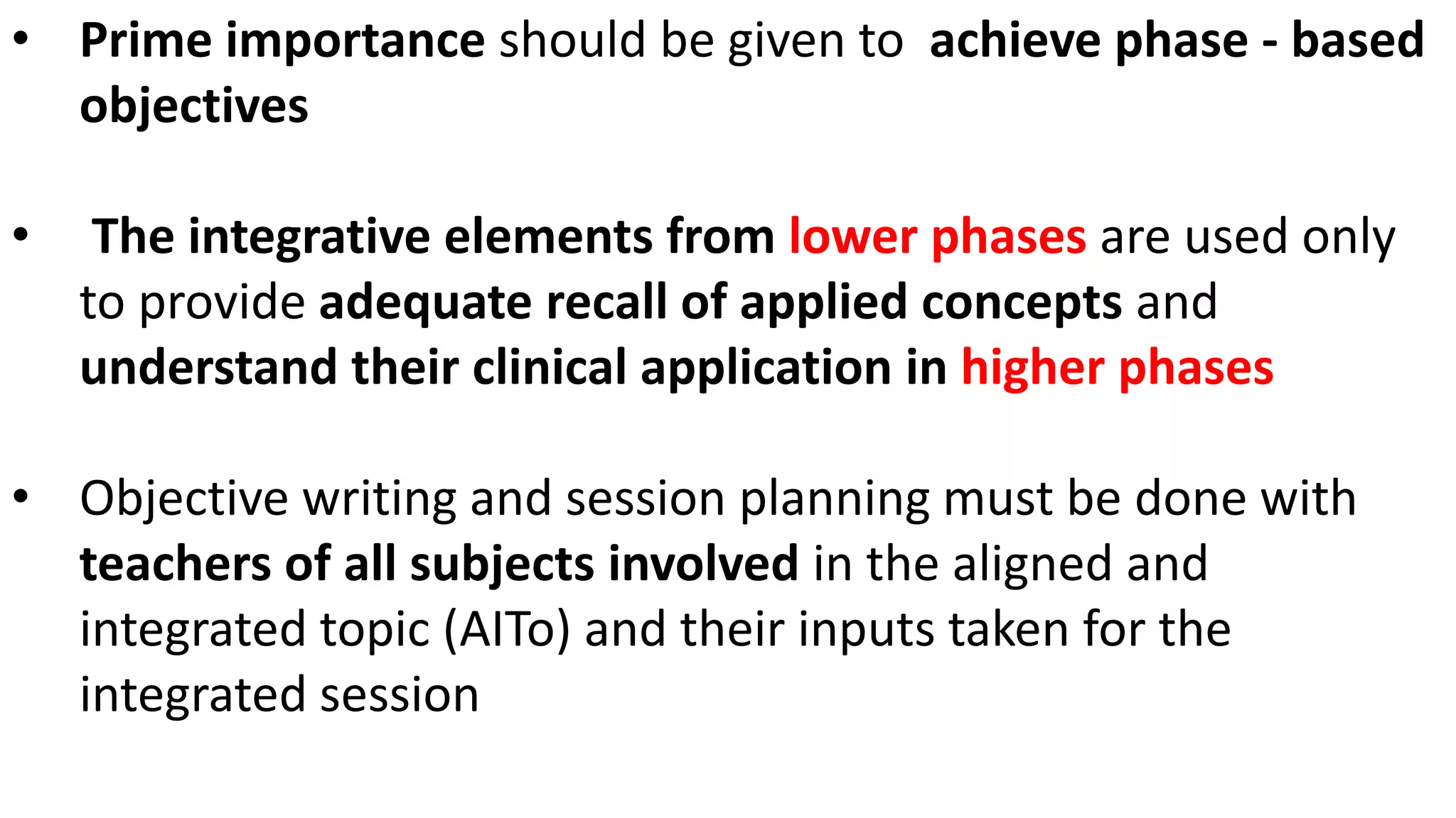 • Prime importance should be given to achieve phase - based
objectives
• The integrative elements from lower phases are used only
to provide adequate recall of applied concepts and
understand their clinical application in higher phases
• Objective writing and session planning must be done with
teachers of all subjects involved in the aligned and
integrated topic (AITo) and their inputs taken for the
integrated session
 