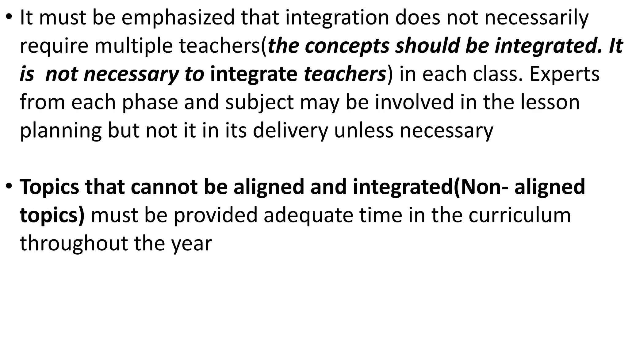 • It must be emphasized that integration does not necessarily
require multiple teachers(the concepts should be integrated. It
is not necessary to integrate teachers) in each class. Experts
from each phase and subject may be involved in the lesson
planning but not it in its delivery unless necessary
• Topics that cannot be aligned and integrated(Non- aligned
topics) must be provided adequate time in the curriculum
throughout the year
 