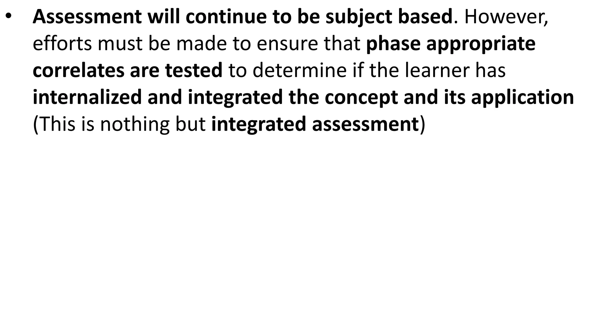 • Assessment will continue to be subject based. However,
efforts must be made to ensure that phase appropriate
correlates are tested to determine if the learner has
internalized and integrated the concept and its application
(This is nothing but integrated assessment)
 