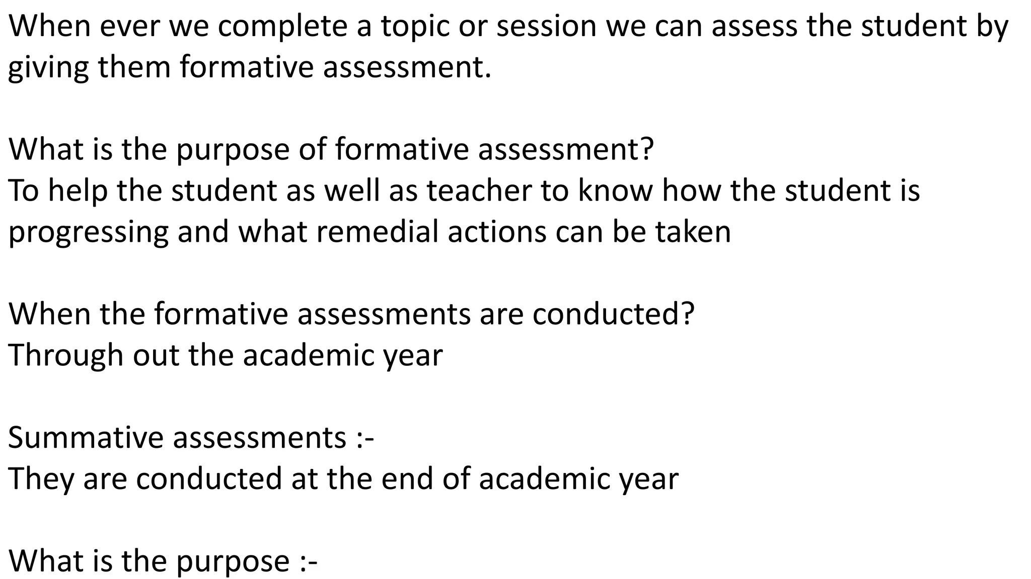 When ever we complete a topic or session we can assess the student by
giving them formative assessment.
What is the purpose of formative assessment?
To help the student as well as teacher to know how the student is
progressing and what remedial actions can be taken
When the formative assessments are conducted?
Through out the academic year
Summative assessments :-
They are conducted at the end of academic year
What is the purpose :-
 