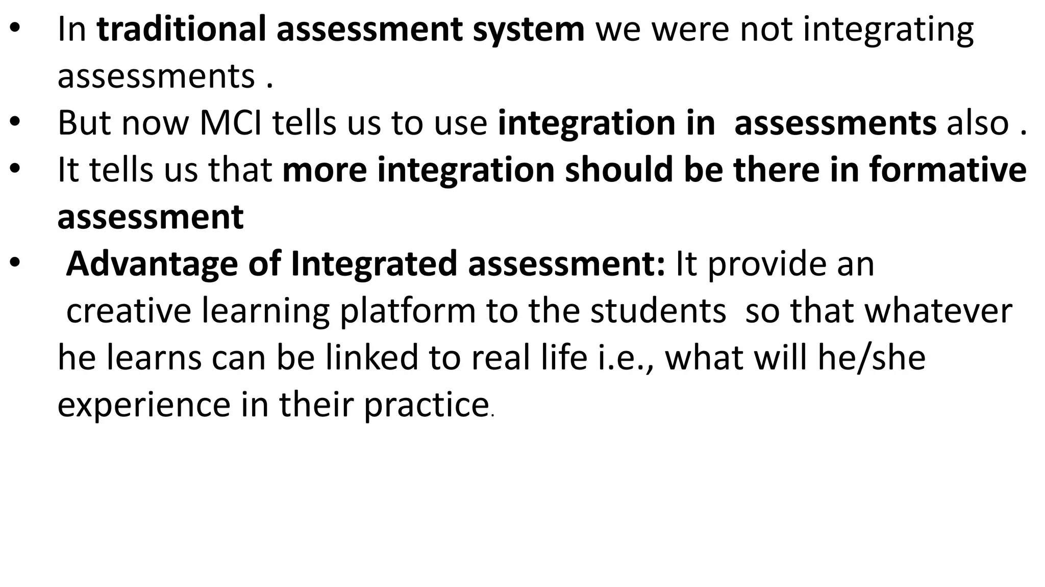 • In traditional assessment system we were not integrating
assessments .
• But now MCI tells us to use integration in assessments also .
• It tells us that more integration should be there in formative
assessment
• Advantage of Integrated assessment: It provide an
creative learning platform to the students so that whatever
he learns can be linked to real life i.e., what will he/she
experience in their practice.
 