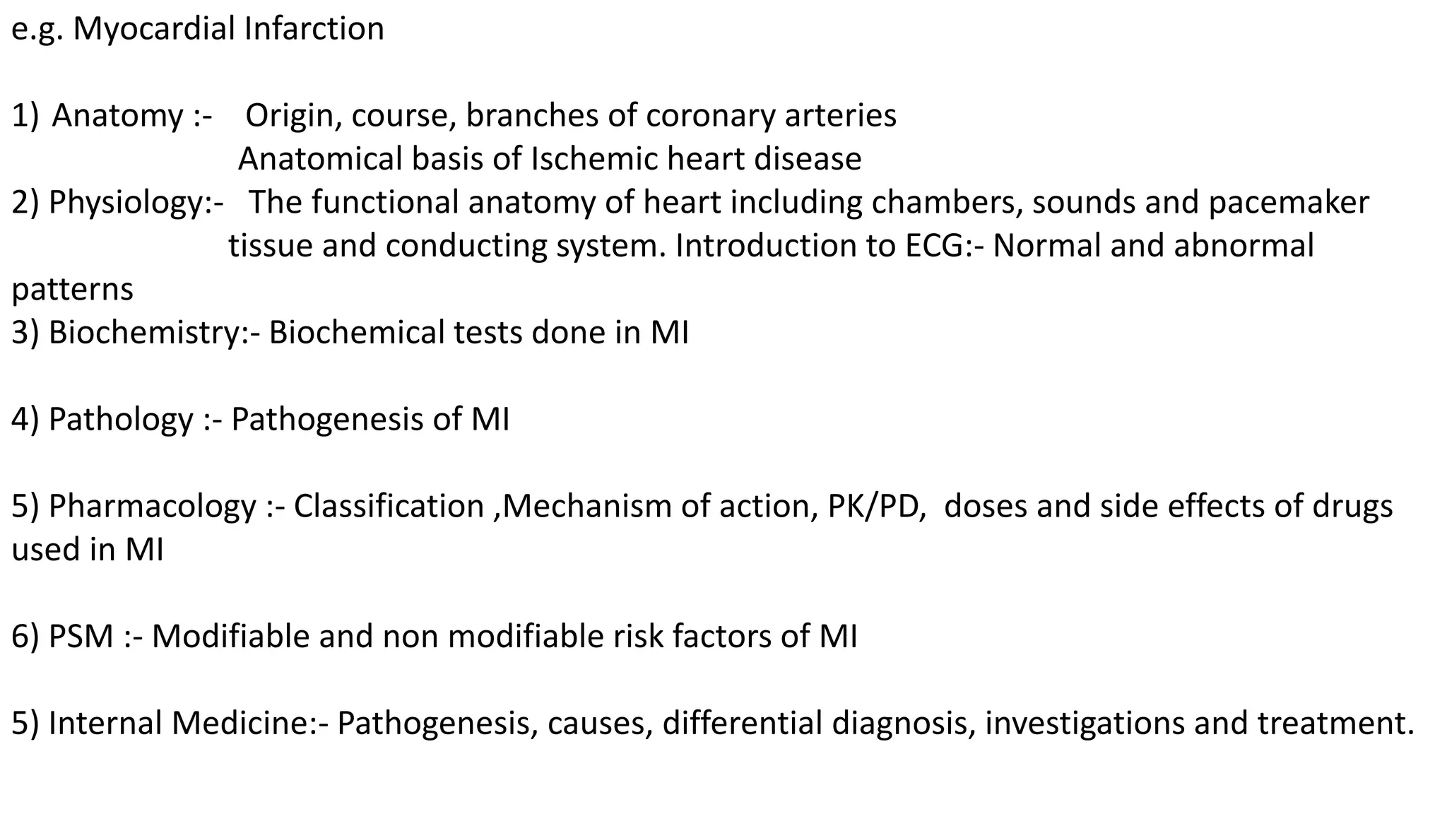 e.g. Myocardial Infarction
1) Anatomy :- Origin, course, branches of coronary arteries
Anatomical basis of Ischemic heart disease
2) Physiology:- The functional anatomy of heart including chambers, sounds and pacemaker
tissue and conducting system. Introduction to ECG:- Normal and abnormal
patterns
3) Biochemistry:- Biochemical tests done in MI
4) Pathology :- Pathogenesis of MI
5) Pharmacology :- Classification ,Mechanism of action, PK/PD, doses and side effects of drugs
used in MI
6) PSM :- Modifiable and non modifiable risk factors of MI
5) Internal Medicine:- Pathogenesis, causes, differential diagnosis, investigations and treatment.
 