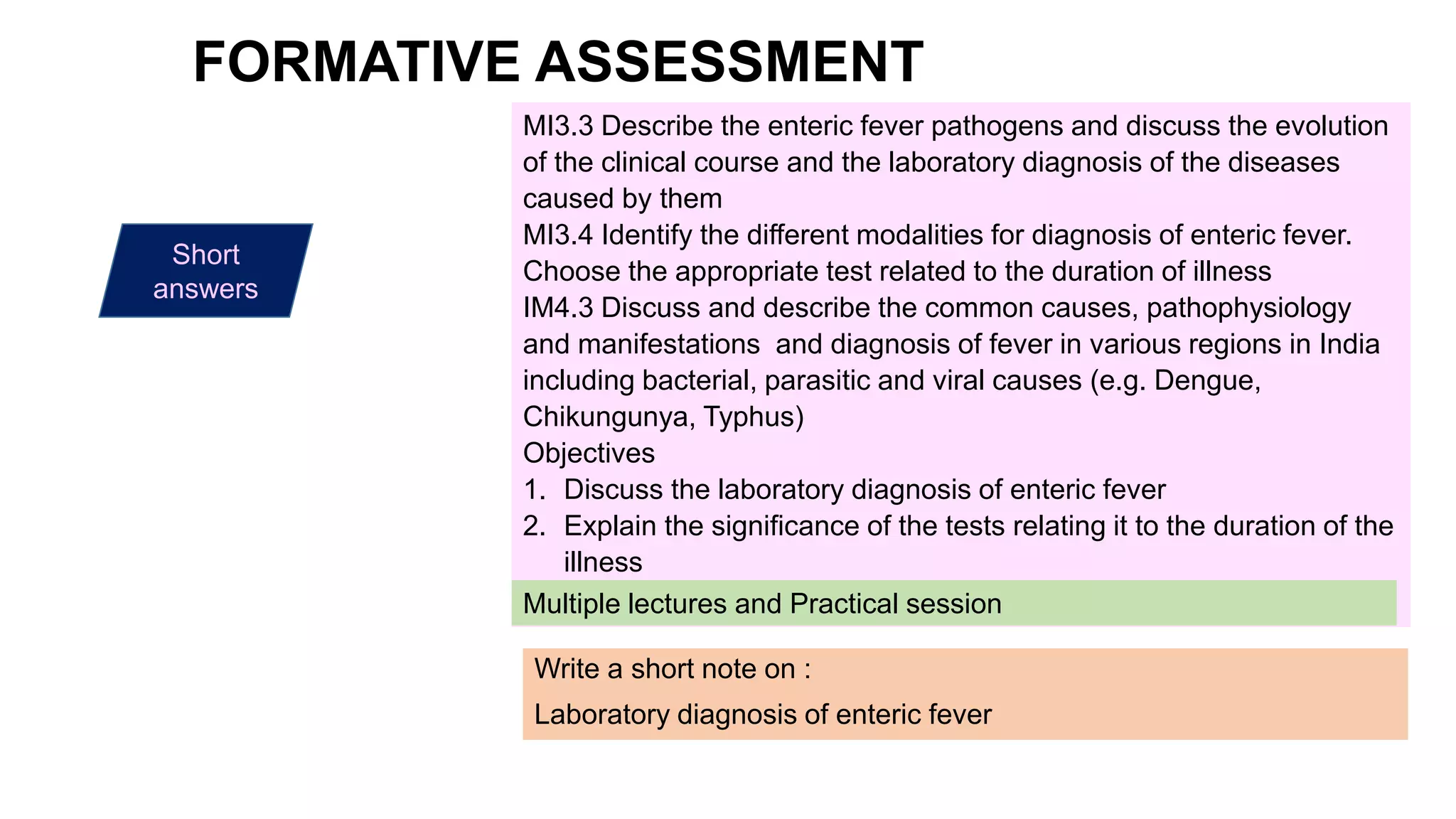 Write a short note on :
Laboratory diagnosis of enteric fever
Short
answers
MI3.3 Describe the enteric fever pathogens and discuss the evolution
of the clinical course and the laboratory diagnosis of the diseases
caused by them
MI3.4 Identify the different modalities for diagnosis of enteric fever.
Choose the appropriate test related to the duration of illness
IM4.3 Discuss and describe the common causes, pathophysiology
and manifestations and diagnosis of fever in various regions in India
including bacterial, parasitic and viral causes (e.g. Dengue,
Chikungunya, Typhus)
Objectives
1. Discuss the laboratory diagnosis of enteric fever
2. Explain the significance of the tests relating it to the duration of the
illness
Multiple lectures and Practical session
FORMATIVE ASSESSMENT
 
