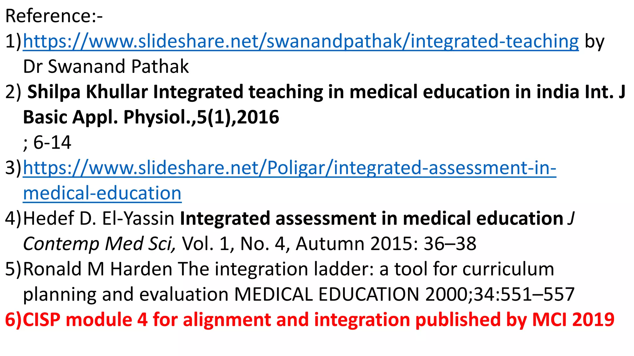 Reference:-
1)https://www.slideshare.net/swanandpathak/integrated-teaching by
Dr Swanand Pathak
2) Shilpa Khullar Integrated teaching in medical education in india Int. J
Basic Appl. Physiol.,5(1),2016
; 6-14
3)https://www.slideshare.net/Poligar/integrated-assessment-in-
medical-education
4)Hedef D. El-Yassin Integrated assessment in medical education J
Contemp Med Sci, Vol. 1, No. 4, Autumn 2015: 36–38
5)Ronald M Harden The integration ladder: a tool for curriculum
planning and evaluation MEDICAL EDUCATION 2000;34:551–557
6)CISP module 4 for alignment and integration published by MCI 2019
 