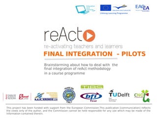 Brainstorming about how to deal with  the final integration of reAct methodology  in a course programme FINAL INTEGRATION  - PILOTS This project has been funded with support from the European Commission.This publication [communication] reflects the views only of the author, and the Commission cannot be held responsible for any use which may be made of the information contained therein. 