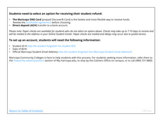 Students need to select an option for receiving their student refund:
• The Maricopa ONE Card (prepaid Discover® Card) is the fastest and most flexible way to receive funds.
Review the cardholder agreement before choosing.
• Direct deposit (ACH) transfer to a bank account.
Please note: Paper checks are available for students who do not select an option above. Checks may take up to 7-10 days to receive and
will be mailed to the address in your Online Student Center. Paper checks are mailed and delays may occur due to postal service.
To set up an account, students will need the following information:
• Student ID # (Has the student forgotten his student ID?)
• Date of Birth
• Official Maricopa Student Email Address (Has the student forgotten her Maricopa Student Email address?)
Maricopa Community Colleges is here to help students with this process. For students seeking more information, refer them to
the frequently asked questions section of My.maricopa.edu, to stop by the Cashiers Office on campus, or to call (480) 731-8800.
Return to Table of Contents
 