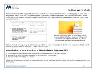 Federal Work-Study
Federal Work-Study (FWS) is a grant that students work off and is part of their financial aid award eligibility. In order to be
employed in a work-study job, a student must have a FWS award. Some colleges award FWS upfront in a student’s award
notice and others, once the student finds a FWS job. Although Work-Study should be treated as any other job, it does have
some distinctions:
Remind students to bring an up-to-date resume, or submit by email where required. If they need assistance with job search
techniques, advise them to meet with a Career Services Advisor.
Inform Students of these Seven Steps of Obtaining Federal Work-Study (FWS):
1. Go to the Financial Aid Office to verify her eligibility for the Federal Work-Study (FWS) program
2. Visit the Career Services Office to review the current work-study job openings.
3. Apply to the department(s) of your choice.
Please Note: This step does not apply to students who have already been awarded FWS, or have previously received verification from
Financial Aid.
Remind students to bring an up-to-date resume,
or submit by email where required. If they need
assistance with job search techniques, advise
them to meet with a Career Services Advisor.
Return to Table of Contents
 
