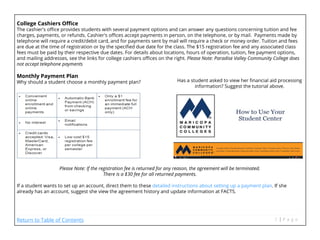 College Cashiers Office
The cashier's office provides students with several payment options and can answer any questions concerning tuition and fee
charges, payments, or refunds. Cashier's offices accept payments in person, on the telephone, or by mail. Payments made by
telephone will require a credit/debit card, and for payments sent by mail will require a check or money order. Tuition and fees
are due at the time of registration or by the specified due date for the class. The $15 registration fee and any associated class
fees must be paid by their respective due dates. For details about locations, hours of operation, tuition, fee payment options,
and mailing addresses, see the links for college cashiers offices on the right. Please Note: Paradise Valley Community College does
not accept telephone payments
Monthly Payment Plan
Why should a student choose a monthly payment plan?
Please Note: If the registration fee is returned for any reason, the agreement will be terminated.
						 There is a $30 fee for all returned payments.	
If a student wants to set up an account, direct them to these detailed instructions about setting up a payment plan. If she
already has an account, suggest she view the agreement history and update information at FACTS.
Has a student asked to view her financial aid processing
information? Suggest the tutorial above.
Return to Table of Contents
 