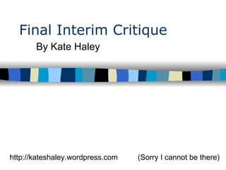 Final Interim Critique By Kate Haley  (Sorry I cannot be there) http://kateshaley.wordpress.com 