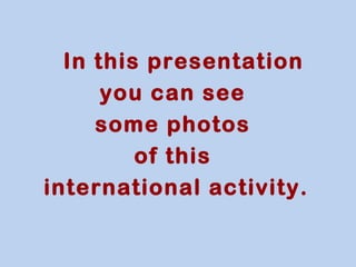 In this presentation 
you can see 
some photos 
of this 
international activity. 
 