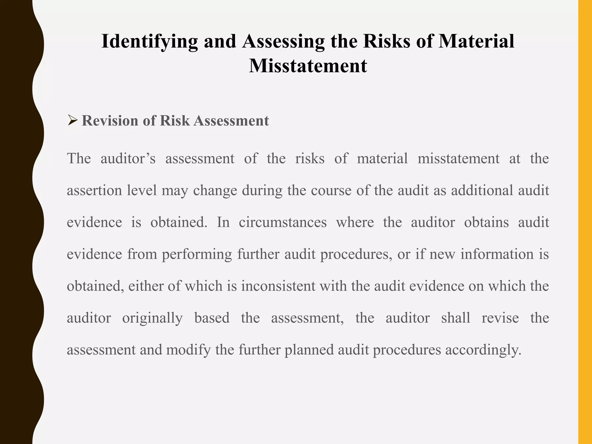 Identifying and Assessing the Risks of Material
Misstatement
 Revision of Risk Assessment
The auditor’s assessment of the risks of material misstatement at the
assertion level may change during the course of the audit as additional audit
evidence is obtained. In circumstances where the auditor obtains audit
evidence from performing further audit procedures, or if new information is
obtained, either of which is inconsistent with the audit evidence on which the
auditor originally based the assessment, the auditor shall revise the
assessment and modify the further planned audit procedures accordingly.
 