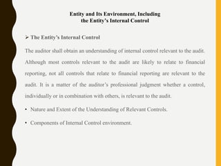 Entity and Its Environment, Including
the Entity’s Internal Control
 The Entity’s Internal Control
The auditor shall obtain an understanding of internal control relevant to the audit.
Although most controls relevant to the audit are likely to relate to financial
reporting, not all controls that relate to financial reporting are relevant to the
audit. It is a matter of the auditor’s professional judgment whether a control,
individually or in combination with others, is relevant to the audit.
• Nature and Extent of the Understanding of Relevant Controls.
• Components of Internal Control environment.
 