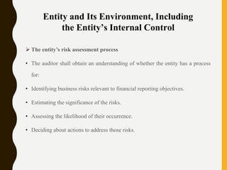 Entity and Its Environment, Including
the Entity’s Internal Control
 The entity’s risk assessment process
• The auditor shall obtain an understanding of whether the entity has a process
for:
• Identifying business risks relevant to financial reporting objectives.
• Estimating the significance of the risks.
• Assessing the likelihood of their occurrence.
• Deciding about actions to address those risks.
 