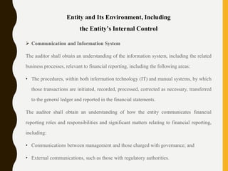 Entity and Its Environment, Including
the Entity’s Internal Control
 Communication and Information System
The auditor shall obtain an understanding of the information system, including the related
business processes, relevant to financial reporting, including the following areas:
• The procedures, within both information technology (IT) and manual systems, by which
those transactions are initiated, recorded, processed, corrected as necessary, transferred
to the general ledger and reported in the financial statements.
The auditor shall obtain an understanding of how the entity communicates financial
reporting roles and responsibilities and significant matters relating to financial reporting,
including:
• Communications between management and those charged with governance; and
• External communications, such as those with regulatory authorities.
 