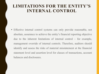 LIMITATIONS FOR THE ENTITY’S
INTERNAL CONTROL
• Effective internal control systems can only provide reasonable, not
absolute, assurance to achieve the entity’s financial reporting objective
due to the inherent limitations of internal control – for example,
management override of internal controls. Therefore, auditors should
identify and assess the risks of material misstatement at the financial
statement level and assertion level for classes of transactions, account
balances and disclosures.
 