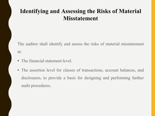 Identifying and Assessing the Risks of Material
Misstatement
The auditor shall identify and assess the risks of material misstatement
at:
• The financial statement level.
• The assertion level for classes of transactions, account balances, and
disclosures, to provide a basis for designing and performing further
audit procedures.
 