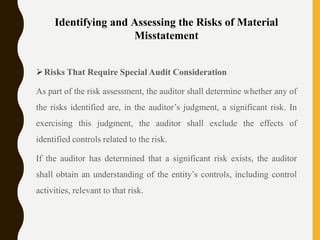 Identifying and Assessing the Risks of Material
Misstatement
Risks That Require Special Audit Consideration
As part of the risk assessment, the auditor shall determine whether any of
the risks identified are, in the auditor’s judgment, a significant risk. In
exercising this judgment, the auditor shall exclude the effects of
identified controls related to the risk.
If the auditor has determined that a significant risk exists, the auditor
shall obtain an understanding of the entity’s controls, including control
activities, relevant to that risk.
 