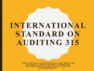 INTERNATIONAL
STANDARD ON
AUDITING 315
“ I D E N T I F Y I N G A N D A S S E S S I N G T H E R I S K S O F
M A T E R I A L M I S S T A T E M E N T T H R O U G H
U N D E R S T A N D I N G T H E E N T I T Y A N D I T S
E N V I R O N M E N T ”
 