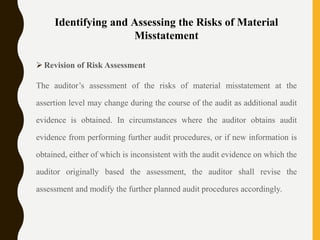 Identifying and Assessing the Risks of Material
Misstatement
 Revision of Risk Assessment
The auditor’s assessment of the risks of material misstatement at the
assertion level may change during the course of the audit as additional audit
evidence is obtained. In circumstances where the auditor obtains audit
evidence from performing further audit procedures, or if new information is
obtained, either of which is inconsistent with the audit evidence on which the
auditor originally based the assessment, the auditor shall revise the
assessment and modify the further planned audit procedures accordingly.
 