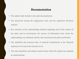 Documentation
• The auditor shall include in the audit documentation,
• The discussion among the engagement team, and the significant decisions
reached.
• Key elements of the understanding obtained regarding each of the aspects of
the entity and its environment, the sources of information from which the
understanding was obtained; and the risk assessment procedures performed.
• The identified and assessed risks of material misstatement at the financial
statement level and at the assertion level.
• The risks identified, and related controls about which the auditor has obtained
an understanding.
 
