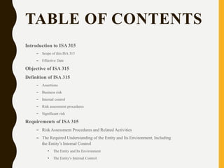 TABLE OF CONTENTS
Introduction to ISA 315
– Scope of this ISA 315
– Effective Date
Objective of ISA 315
Definition of ISA 315
– Assertions
– Business risk
– Internal control
– Risk assessment procedures
– Significant risk
Requirements of ISA 315
– Risk Assessment Procedures and Related Activities
– The Required Understanding of the Entity and Its Environment, Including
the Entity’s Internal Control
• The Entity and Its Environment
• The Entity’s Internal Control
 