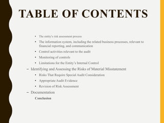 TABLE OF CONTENTS
• The entity’s risk assessment process
• The information system, including the related business processes, relevant to
financial reporting, and communication
• Control activities relevant to the audit
• Monitoring of controls
• Limitations for the Entity’s Internal Control
– Identifying and Assessing the Risks of Material Misstatement
• Risks That Require Special Audit Consideration
• Appropriate Audit Evidence
• Revision of Risk Assessment
– Documentation
Conclusion
 