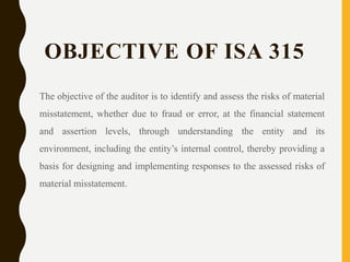 OBJECTIVE OF ISA 315
The objective of the auditor is to identify and assess the risks of material
misstatement, whether due to fraud or error, at the financial statement
and assertion levels, through understanding the entity and its
environment, including the entity’s internal control, thereby providing a
basis for designing and implementing responses to the assessed risks of
material misstatement.
 
