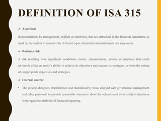 DEFINITION OF ISA 315
 Assertions
Representations by management, explicit or otherwise, that are embodied in the financial statements, as
used by the auditor to consider the different types of potential misstatements that may occur.
 Business risk
A risk resulting from significant conditions, events, circumstances, actions or inactions that could
adversely affect an entity’s ability to achieve its objectives and execute its strategies, or from the setting
of inappropriate objectives and strategies.
 Internal control
• The process designed, implemented and maintained by those charged with governance, management
and other personnel to provide reasonable assurance about the achievement of an entity’s objectives
with regard to reliability of financial reporting,
 