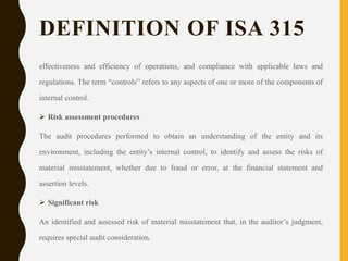 DEFINITION OF ISA 315
effectiveness and efficiency of operations, and compliance with applicable laws and
regulations. The term “controls” refers to any aspects of one or more of the components of
internal control.
 Risk assessment procedures
The audit procedures performed to obtain an understanding of the entity and its
environment, including the entity’s internal control, to identify and assess the risks of
material misstatement, whether due to fraud or error, at the financial statement and
assertion levels.
 Significant risk
An identified and assessed risk of material misstatement that, in the auditor’s judgment,
requires special audit consideration.
 