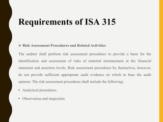 Requirements of ISA 315
 Risk Assessment Procedures and Related Activities
The auditor shall perform risk assessment procedures to provide a basis for the
identification and assessment of risks of material misstatement at the financial
statement and assertion levels. Risk assessment procedures by themselves, however,
do not provide sufficient appropriate audit evidence on which to base the audit
opinion. The risk assessment procedures shall include the following:
• Analytical procedures.
• Observation and inspection.
 