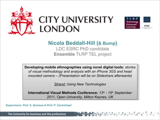 Nicola Beddall-Hill ( & Bump ) LDC ESRC PhD candidate Ensemble  TLRP TEL project Developing mobile ethnographies using novel digital tools:  stories of visual methodology and analysis with an iPhone 3GS and head mounted camera – (Presentation will be on Slideshare afterwards) Strand:  Using New Technologies International Visual Methods Conference:  13 th  - 15 th  September 2011, Open University, Milton Keynes, UK Supervisors: Prof. S. Quinsee & Prof. P. Carmichael 