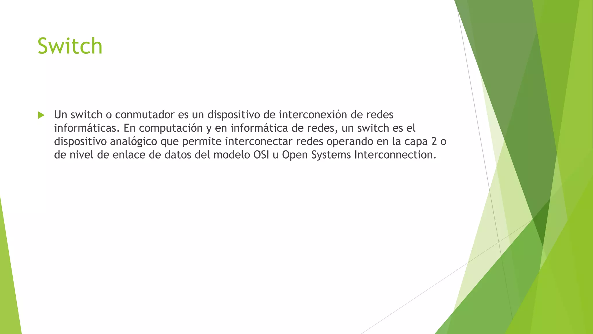 Switch
 Un switch o conmutador es un dispositivo de interconexión de redes
informáticas. En computación y en informática de redes, un switch es el
dispositivo analógico que permite interconectar redes operando en la capa 2 o
de nivel de enlace de datos del modelo OSI u Open Systems Interconnection.
 