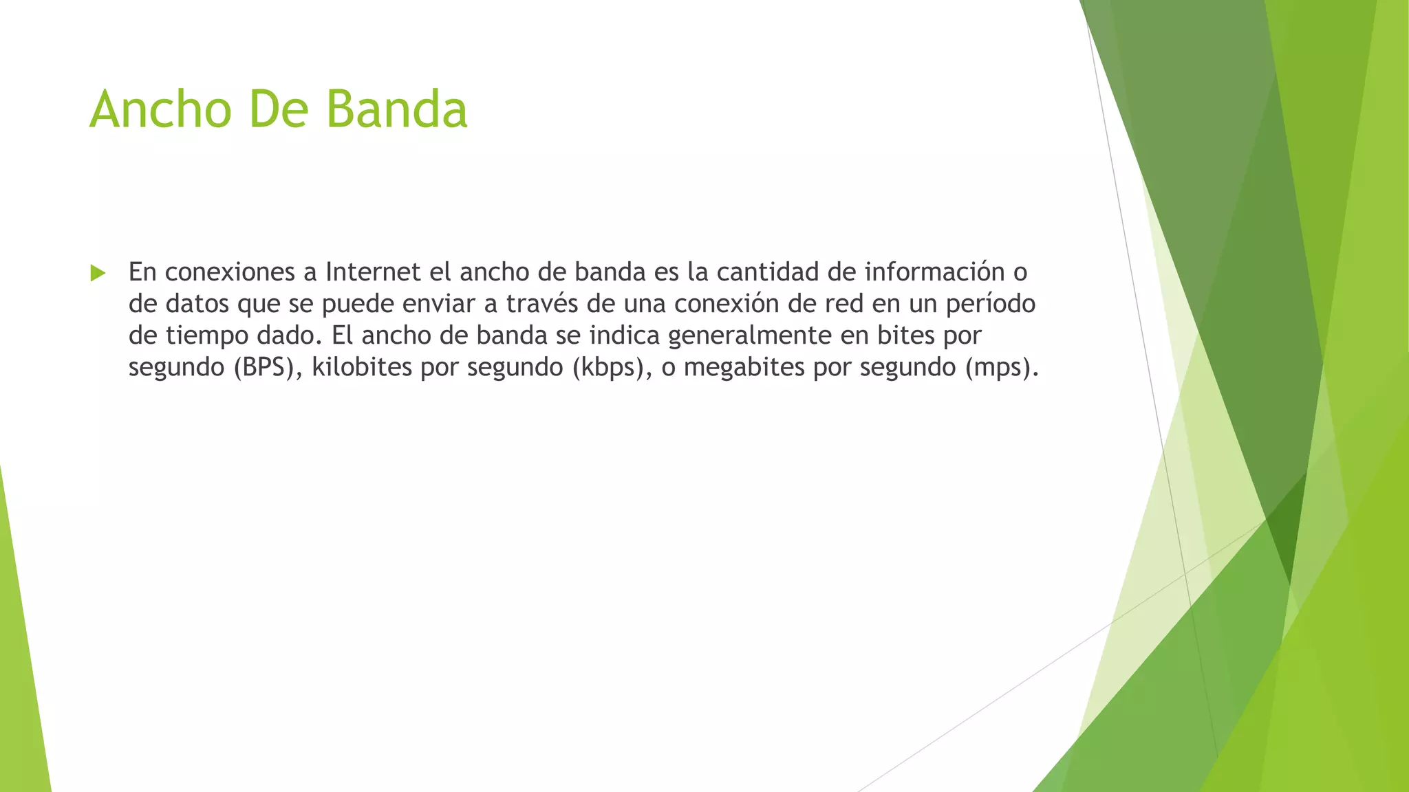 Ancho De Banda
 En conexiones a Internet el ancho de banda es la cantidad de información o
de datos que se puede enviar a través de una conexión de red en un período
de tiempo dado. El ancho de banda se indica generalmente en bites por
segundo (BPS), kilobites por segundo (kbps), o megabites por segundo (mps).
 