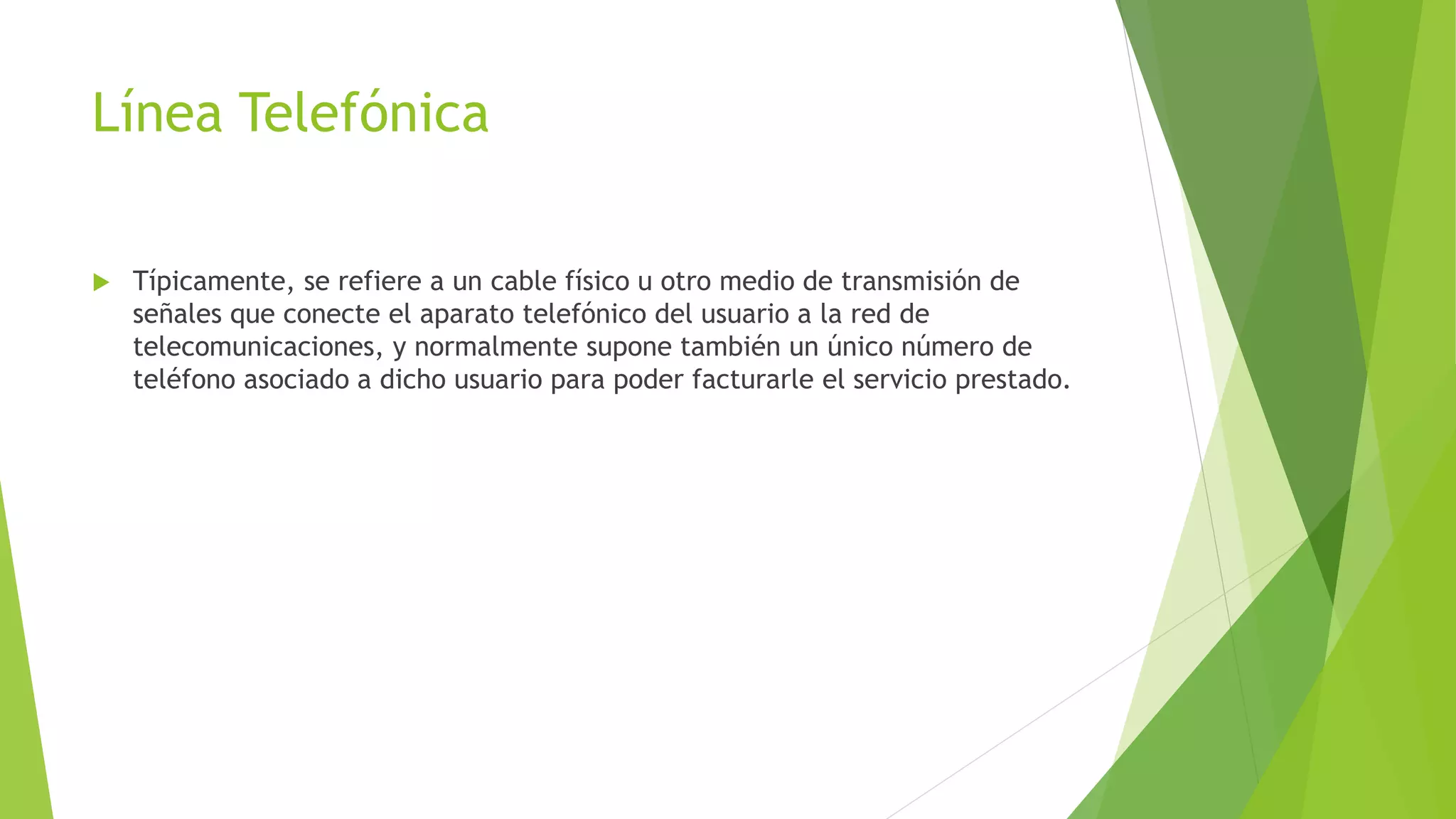 Línea Telefónica
 Típicamente, se refiere a un cable físico u otro medio de transmisión de
señales que conecte el aparato telefónico del usuario a la red de
telecomunicaciones, y normalmente supone también un único número de
teléfono asociado a dicho usuario para poder facturarle el servicio prestado.
 