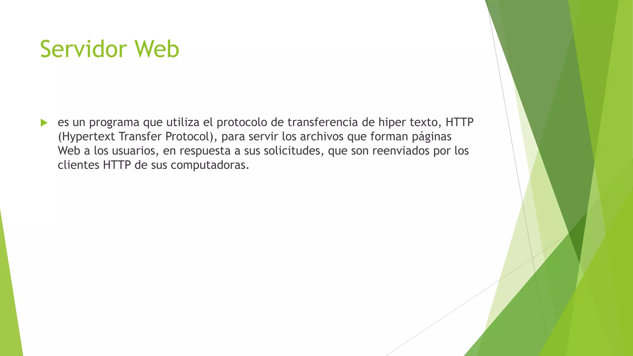 Servidor Web
 es un programa que utiliza el protocolo de transferencia de hiper texto, HTTP
(Hypertext Transfer Protocol), para servir los archivos que forman páginas
Web a los usuarios, en respuesta a sus solicitudes, que son reenviados por los
clientes HTTP de sus computadoras.
 