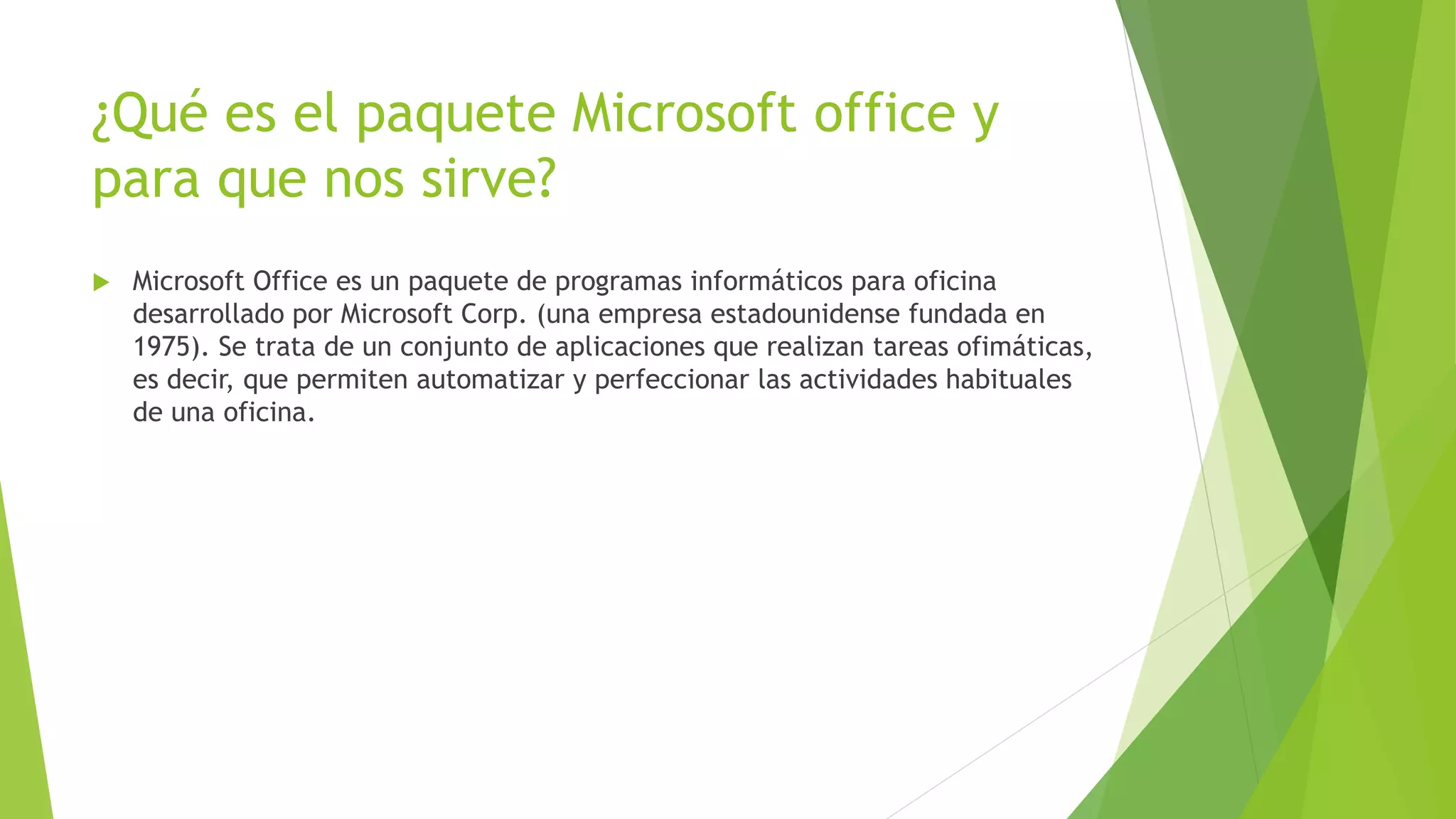 ¿Qué es el paquete Microsoft office y
para que nos sirve?
 Microsoft Office es un paquete de programas informáticos para oficina
desarrollado por Microsoft Corp. (una empresa estadounidense fundada en
1975). Se trata de un conjunto de aplicaciones que realizan tareas ofimáticas,
es decir, que permiten automatizar y perfeccionar las actividades habituales
de una oficina.
 