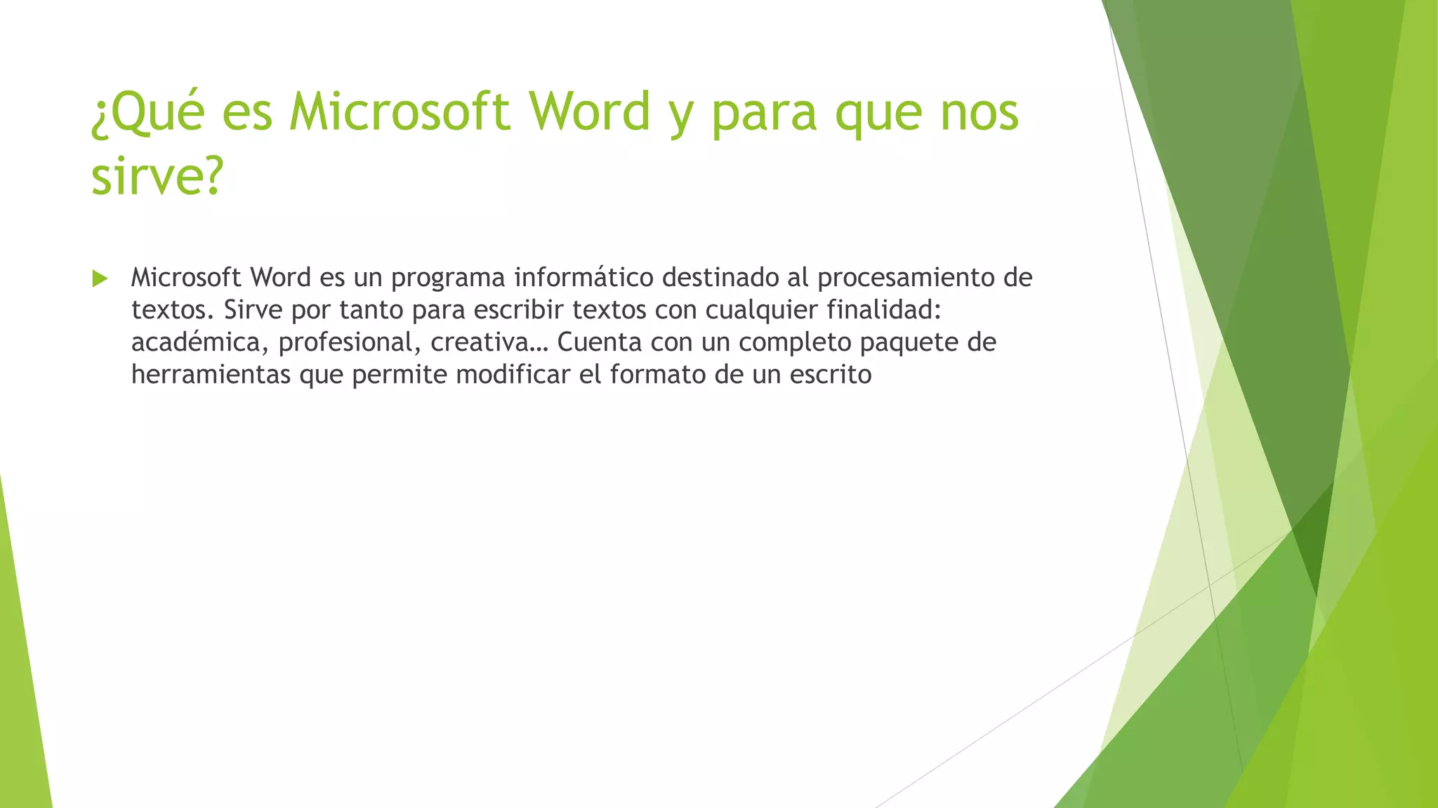 ¿Qué es Microsoft Word y para que nos
sirve?
 Microsoft Word es un programa informático destinado al procesamiento de
textos. Sirve por tanto para escribir textos con cualquier finalidad:
académica, profesional, creativa… Cuenta con un completo paquete de
herramientas que permite modificar el formato de un escrito
 